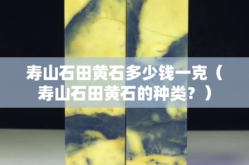 寿山石田黄石多少钱一克（寿山石田黄石的种类？）