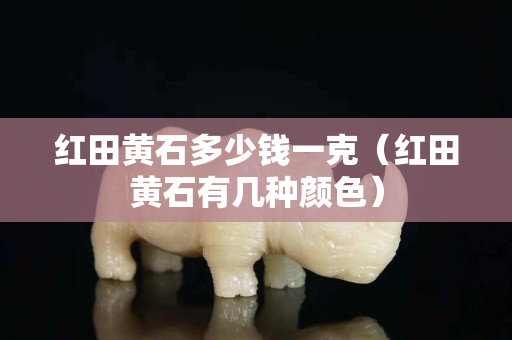 红田黄石多少钱一克（红田黄石有几种颜色）
