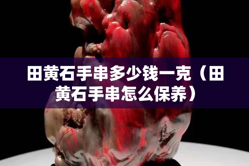 田黄石手串多少钱一克（田黄石手串怎么保养）