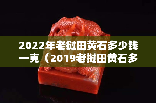 2022年老挝田黄石多少钱一克（2019老挝田黄石多少钱一克）