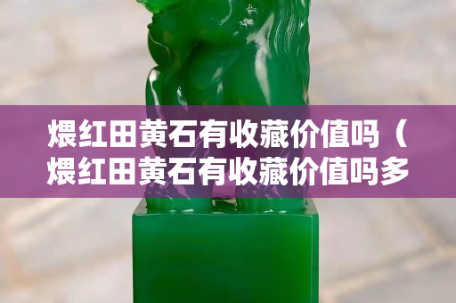 煨红田黄石有收藏价值吗（煨红田黄石有收藏价值吗多少钱）