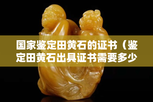 国家鉴定田黄石的证书（鉴定田黄石出具证书需要多少钱）