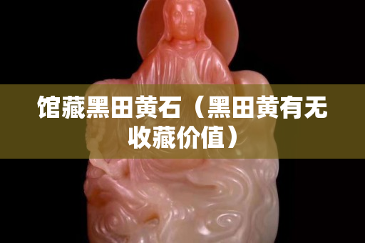 馆藏黑田黄石（黑田黄有无收藏价值）