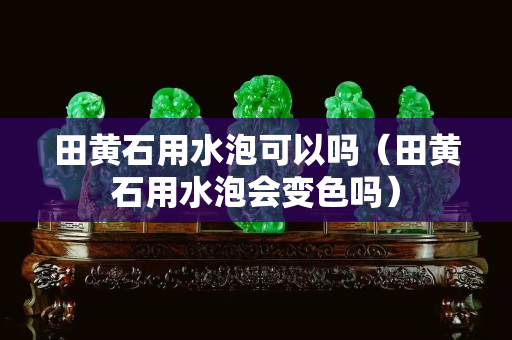 田黄石用水泡可以吗（田黄石用水泡会变色吗）