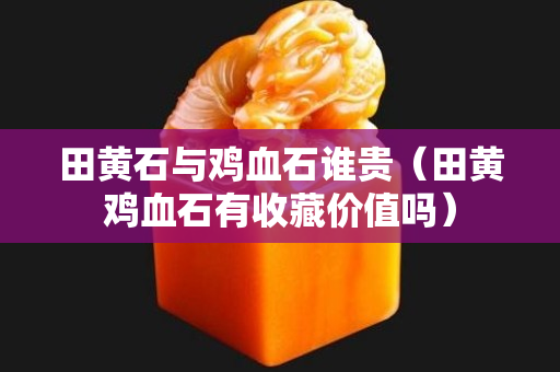 田黄石与鸡血石谁贵（田黄鸡血石有收藏价值吗）