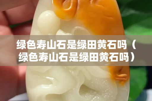 绿色寿山石是绿田黄石吗（绿色寿山石是绿田黄石吗）