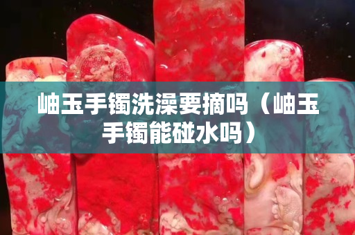 岫玉手镯洗澡要摘吗（岫玉手镯能碰水吗）