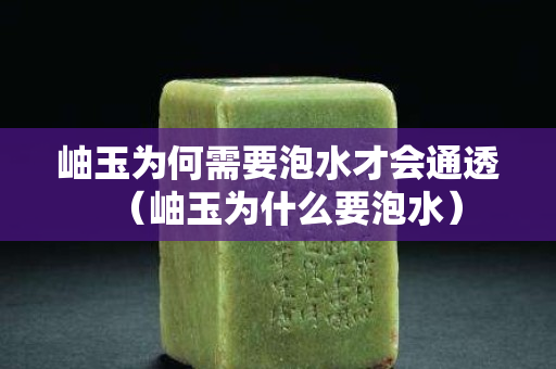 岫玉为何需要泡水才会通透（岫玉为什么要泡水）