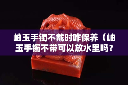岫玉手镯不戴时咋保养（岫玉手镯不带可以放水里吗？）