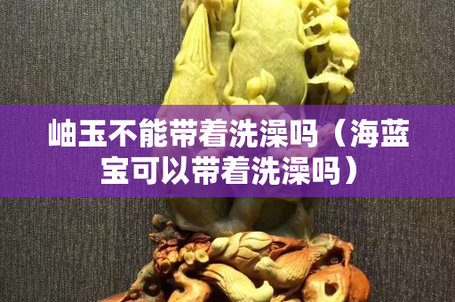 岫玉不能带着洗澡吗（海蓝宝可以带着洗澡吗）