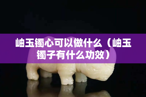 岫玉镯心可以做什么（岫玉镯子有什么功效）