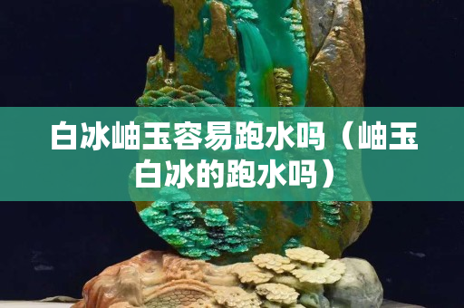 白冰岫玉容易跑水吗（岫玉白冰的跑水吗）