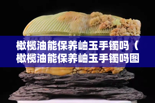 橄榄油能保养岫玉手镯吗（橄榄油能保养岫玉手镯吗图片）