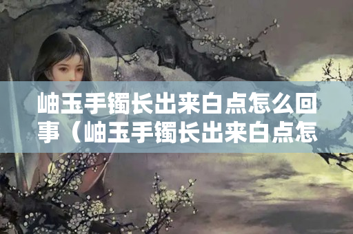 岫玉手镯长出来白点怎么回事（岫玉手镯长出来白点怎么回事啊）