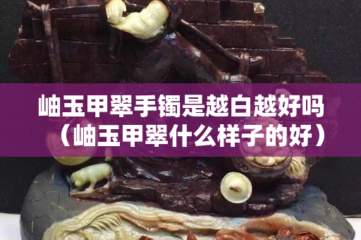 岫玉甲翠手镯是越白越好吗（岫玉甲翠什么样子的好）