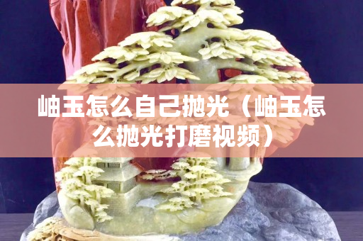 岫玉怎么自己抛光（岫玉怎么抛光打磨视频）