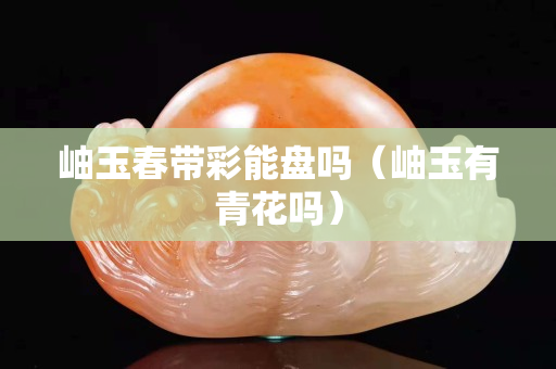 岫玉春带彩能盘吗（岫玉有青花吗）