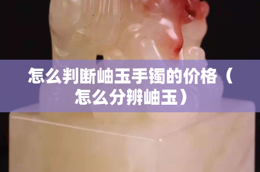 怎么判断岫玉手镯的价格（怎么分辨岫玉）