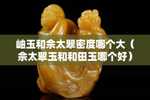 岫玉和佘太翠密度哪个大（佘太翠玉和和田玉哪个好）