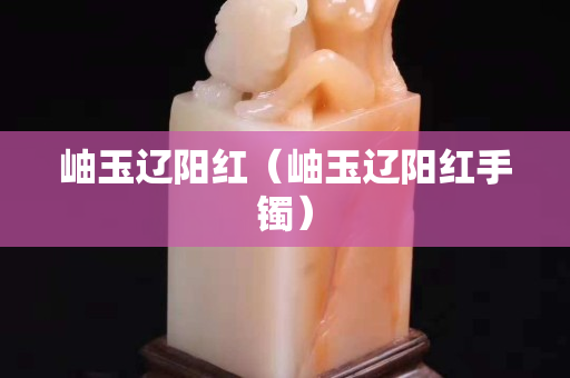 岫玉辽阳红（岫玉辽阳红手镯）