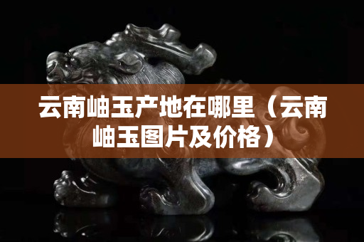 云南岫玉产地在哪里（云南岫玉图片及价格）
