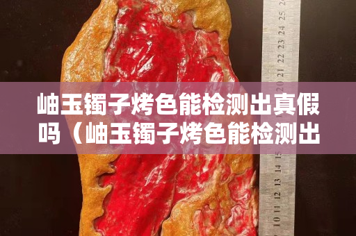 岫玉镯子烤色能检测出真假吗（岫玉镯子烤色能检测出真假吗视频）