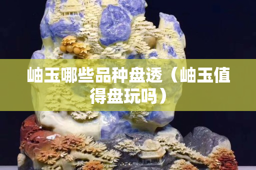 岫玉哪些品种盘透（岫玉值得盘玩吗）