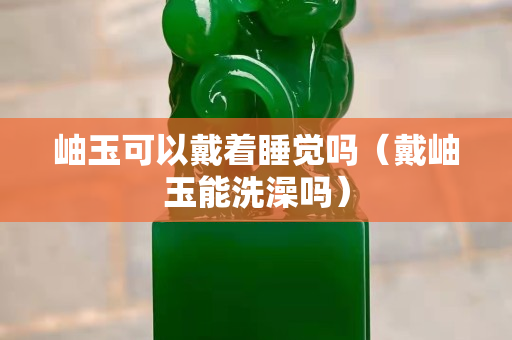 岫玉可以戴着睡觉吗（戴岫玉能洗澡吗）