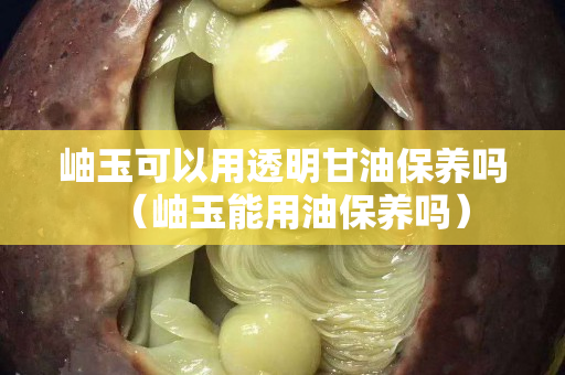 岫玉可以用透明甘油保养吗（岫玉能用油保养吗）