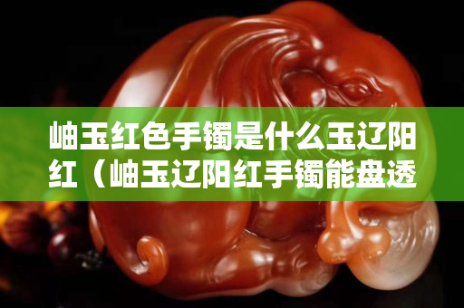 岫玉红色手镯是什么玉辽阳红（岫玉辽阳红手镯能盘透吗）