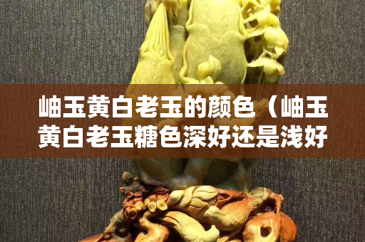 岫玉黄白老玉的颜色（岫玉黄白老玉糖色深好还是浅好）