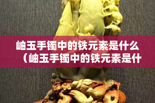 岫玉手镯中的铁元素是什么（岫玉手镯中的铁元素是什么意思）