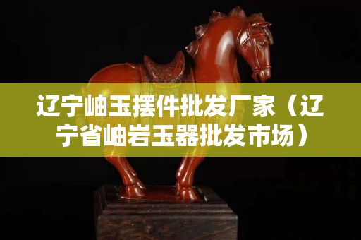 辽宁岫玉摆件批发厂家（辽宁省岫岩玉器批发市场）