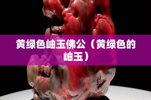 黄绿色岫玉佛公（黄绿色的岫玉）