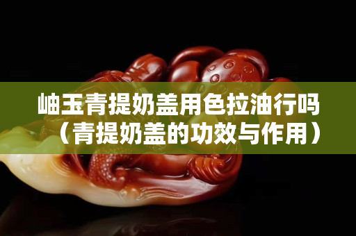 岫玉青提奶盖用色拉油行吗（青提奶盖的功效与作用）