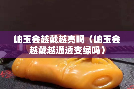 岫玉会越戴越亮吗（岫玉会越戴越通透变绿吗）