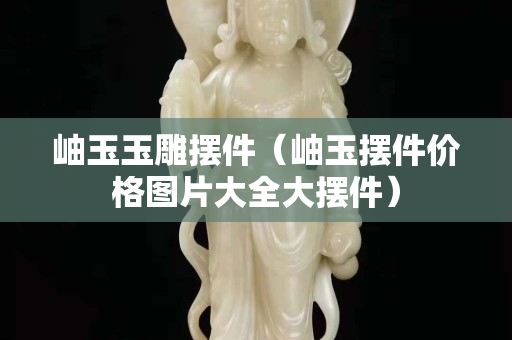 岫玉玉雕摆件（岫玉摆件价格图片大全大摆件）