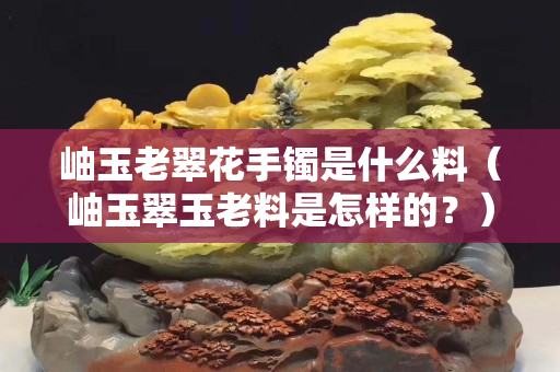 岫玉老翠花手镯是什么料（岫玉翠玉老料是怎样的？）
