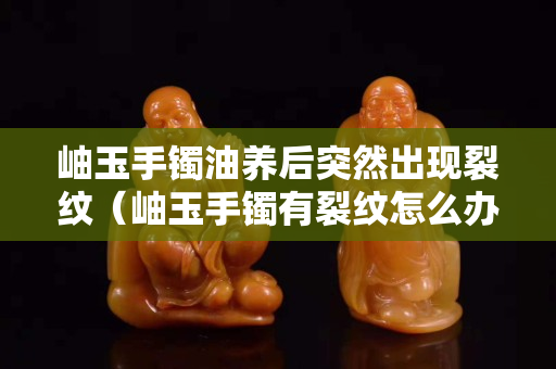 岫玉手镯油养后突然出现裂纹（岫玉手镯有裂纹怎么办）