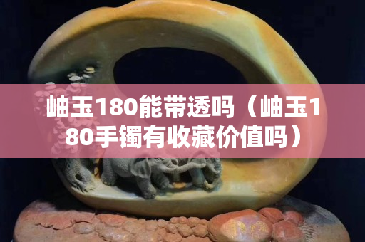 岫玉180能带透吗（岫玉180手镯有收藏价值吗）