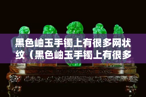 黑色岫玉手镯上有很多网状纹（黑色岫玉手镯上有很多网状纹路正常吗）