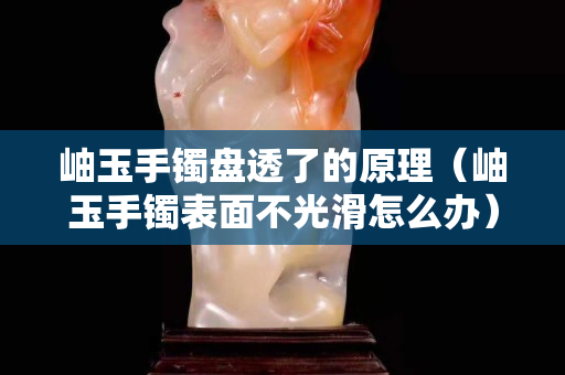 岫玉手镯盘透了的原理（岫玉手镯表面不光滑怎么办）