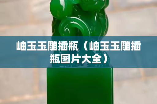岫玉玉雕插瓶（岫玉玉雕插瓶图片大全）