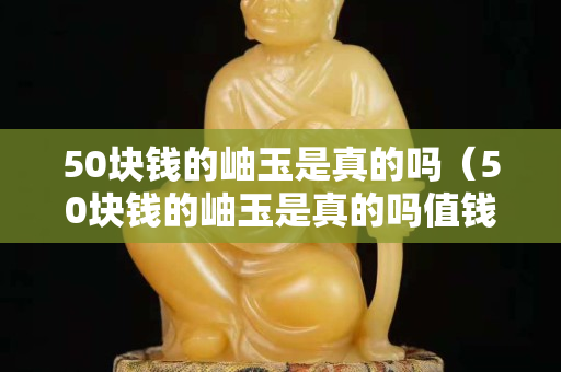 50块钱的岫玉是真的吗（50块钱的岫玉是真的吗值钱吗）