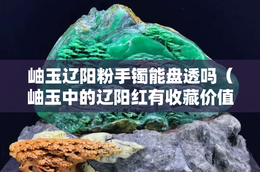 岫玉辽阳粉手镯能盘透吗（岫玉中的辽阳红有收藏价值吗）