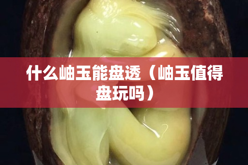 什么岫玉能盘透（岫玉值得盘玩吗）
