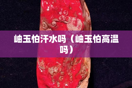 岫玉怕汗水吗（岫玉怕高温吗）