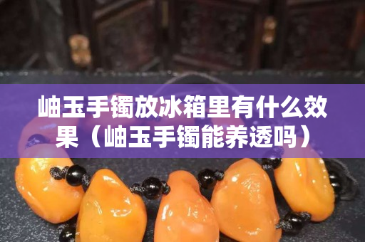 岫玉手镯放冰箱里有什么效果（岫玉手镯能养透吗）