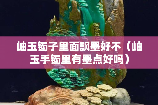 岫玉镯子里面飘墨好不（岫玉手镯里有墨点好吗）