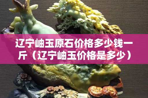 辽宁岫玉原石价格多少钱一斤（辽宁岫玉价格是多少）